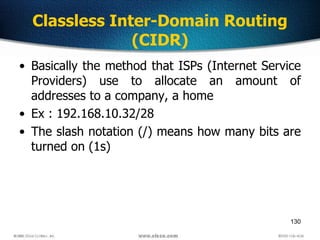 130
Classless Inter-Domain Routing
(CIDR)
• Basically the method that ISPs (Internet Service
Providers) use to allocate an amount of
addresses to a company, a home
• Ex : 192.168.10.32/28
• The slash notation (/) means how many bits are
turned on (1s)
 
