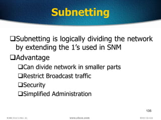 135
Subnetting
Subnetting is logically dividing the network
by extending the 1’s used in SNM
Advantage
Can divide network in smaller parts
Restrict Broadcast traffic
Security
Simplified Administration
 