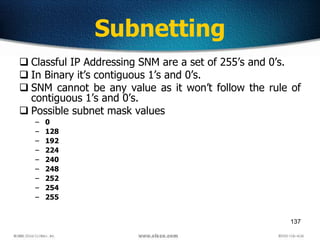 137
Subnetting
 Classful IP Addressing SNM are a set of 255’s and 0’s.
 In Binary it’s contiguous 1’s and 0’s.
 SNM cannot be any value as it won’t follow the rule of
contiguous 1’s and 0’s.
 Possible subnet mask values
– 0
– 128
– 192
– 224
– 240
– 248
– 252
– 254
– 255
 