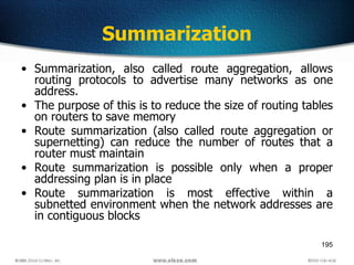 195
Summarization
• Summarization, also called route aggregation, allows
routing protocols to advertise many networks as one
address.
• The purpose of this is to reduce the size of routing tables
on routers to save memory
• Route summarization (also called route aggregation or
supernetting) can reduce the number of routes that a
router must maintain
• Route summarization is possible only when a proper
addressing plan is in place
• Route summarization is most effective within a
subnetted environment when the network addresses are
in contiguous blocks
 