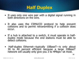 38
Half Duplex
• It uses only one wire pair with a digital signal running in
both directions on the wire.
• It also uses the CSMA/CD protocol to help prevent
collisions and to permit retransmitting if a collision does
occur.
• If a hub is attached to a switch, it must operate in half-
duplex mode because the end stations must be able to
detect collisions.
• Half-duplex Ethernet—typically 10BaseT—is only about
30 to 40 percent efficient because a large 10BaseT
network will usually only give you 3 to 4Mbps—at most.
 