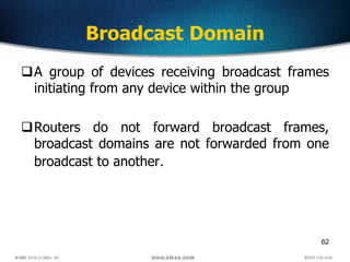62
Broadcast Domain
A group of devices receiving broadcast frames
initiating from any device within the group
Routers do not forward broadcast frames,
broadcast domains are not forwarded from one
broadcast to another.
 