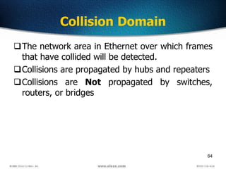 64
Collision Domain
The network area in Ethernet over which frames
that have collided will be detected.
Collisions are propagated by hubs and repeaters
Collisions are Not propagated by switches,
routers, or bridges
 