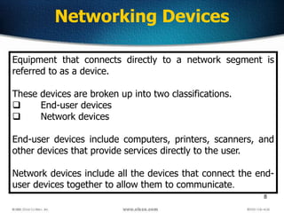 8
Networking Devices
Equipment that connects directly to a network segment is
referred to as a device.
These devices are broken up into two classifications.
 End-user devices
 Network devices
End-user devices include computers, printers, scanners, and
other devices that provide services directly to the user.
Network devices include all the devices that connect the end-
user devices together to allow them to communicate.
 