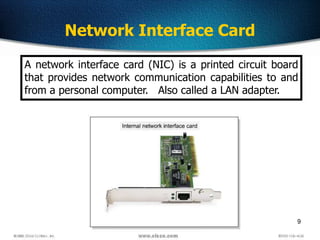 9
Network Interface Card
A network interface card (NIC) is a printed circuit board
that provides network communication capabilities to and
from a personal computer. Also called a LAN adapter.
 