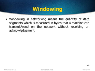 90
Windowing
• Windowing in networking means the quantity of data
segments which is measured in bytes that a machine can
transmit/send on the network without receiving an
acknowledgement
 