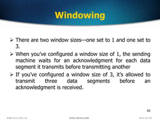 93
Windowing
 There are two window sizes—one set to 1 and one set to
3.
 When you’ve configured a window size of 1, the sending
machine waits for an acknowledgment for each data
segment it transmits before transmitting another
 If you’ve configured a window size of 3, it’s allowed to
transmit three data segments before an
acknowledgment is received.
 