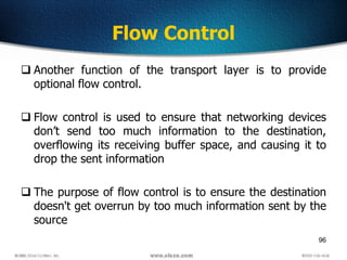 96
Flow Control
 Another function of the transport layer is to provide
optional flow control.
 Flow control is used to ensure that networking devices
don’t send too much information to the destination,
overflowing its receiving buffer space, and causing it to
drop the sent information
 The purpose of flow control is to ensure the destination
doesn't get overrun by too much information sent by the
source
 