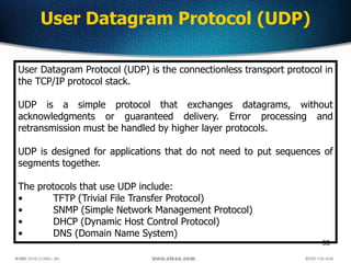 98
User Datagram Protocol (UDP)
User Datagram Protocol (UDP) is the connectionless transport protocol in
the TCP/IP protocol stack.
UDP is a simple protocol that exchanges datagrams, without
acknowledgments or guaranteed delivery. Error processing and
retransmission must be handled by higher layer protocols.
UDP is designed for applications that do not need to put sequences of
segments together.
The protocols that use UDP include:
• TFTP (Trivial File Transfer Protocol)
• SNMP (Simple Network Management Protocol)
• DHCP (Dynamic Host Control Protocol)
• DNS (Domain Name System)
 