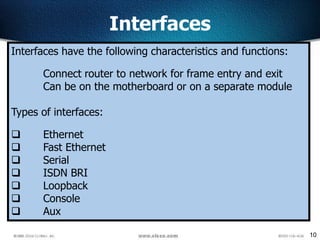 10
Interfaces
Interfaces have the following characteristics and functions:
Connect router to network for frame entry and exit
Can be on the motherboard or on a separate module
Types of interfaces:
 Ethernet
 Fast Ethernet
 Serial
 ISDN BRI
 Loopback
 Console
 Aux
 