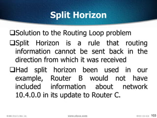 103
Split Horizon
Solution to the Routing Loop problem
Split Horizon is a rule that routing
information cannot be sent back in the
direction from which it was received
Had split horizon been used in our
example, Router B would not have
included information about network
10.4.0.0 in its update to Router C.
 