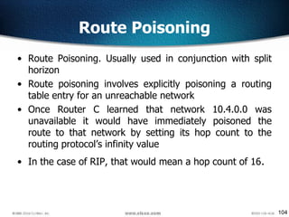 104
Route Poisoning
• Route Poisoning. Usually used in conjunction with split
horizon
• Route poisoning involves explicitly poisoning a routing
table entry for an unreachable network
• Once Router C learned that network 10.4.0.0 was
unavailable it would have immediately poisoned the
route to that network by setting its hop count to the
routing protocol’s infinity value
• In the case of RIP, that would mean a hop count of 16.
 