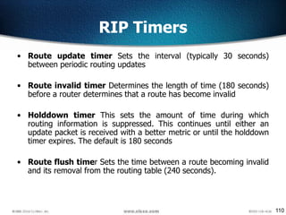 110
RIP Timers
• Route update timer Sets the interval (typically 30 seconds)
between periodic routing updates
• Route invalid timer Determines the length of time (180 seconds)
before a router determines that a route has become invalid
• Holddown timer This sets the amount of time during which
routing information is suppressed. This continues until either an
update packet is received with a better metric or until the holddown
timer expires. The default is 180 seconds
• Route flush timer Sets the time between a route becoming invalid
and its removal from the routing table (240 seconds).
 