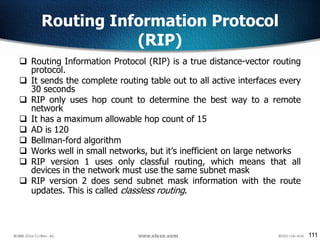 111
Routing Information Protocol
(RIP)
 Routing Information Protocol (RIP) is a true distance-vector routing
protocol.
 It sends the complete routing table out to all active interfaces every
30 seconds
 RIP only uses hop count to determine the best way to a remote
network
 It has a maximum allowable hop count of 15
 AD is 120
 Bellman-ford algorithm
 Works well in small networks, but it’s inefficient on large networks
 RIP version 1 uses only classful routing, which means that all
devices in the network must use the same subnet mask
 RIP version 2 does send subnet mask information with the route
updates. This is called classless routing.
 