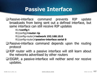 117
Passive Interface
 Passive-interface command prevents RIP update
broadcasts from being sent out a defined interface, but
same interface can still receive RIP updates
R1#config t
R1(config)#router rip
R1(config-router)#network 192.168.10.0
R1(config-router)#passive-interface serial 0
 Passive-interface command depends upon the routing
protocol
 RIP router with a passive interface will still learn about
the networks advertised by other routers
 EIGRP, a passive-interface will neither send nor receive
updates.
 