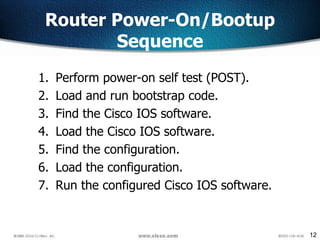 12
Router Power-On/Bootup
Sequence
1. Perform power-on self test (POST).
2. Load and run bootstrap code.
3. Find the Cisco IOS software.
4. Load the Cisco IOS software.
5. Find the configuration.
6. Load the configuration.
7. Run the configured Cisco IOS software.
 
