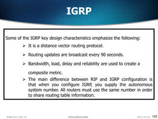 125
IGRP
Some of the IGRP key design characteristics emphasize the following:
 It is a distance vector routing protocol.
 Routing updates are broadcast every 90 seconds.
 Bandwidth, load, delay and reliability are used to create a
composite metric.
 The main difference between RIP and IGRP configuration is
that when you configure IGRP, you supply the autonomous
system number. All routers must use the same number in order
to share routing table information.
 