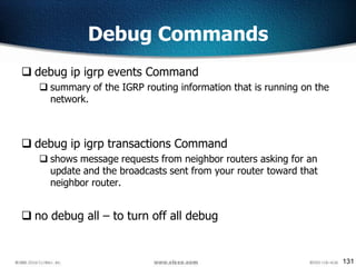 131
Debug Commands
 debug ip igrp events Command
 summary of the IGRP routing information that is running on the
network.
 debug ip igrp transactions Command
 shows message requests from neighbor routers asking for an
update and the broadcasts sent from your router toward that
neighbor router.
 no debug all – to turn off all debug
 