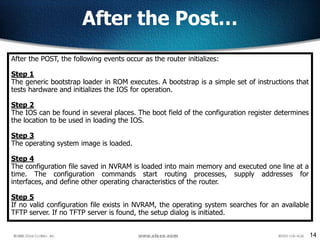 14
After the Post…
After the POST, the following events occur as the router initializes:
Step 1
The generic bootstrap loader in ROM executes. A bootstrap is a simple set of instructions that
tests hardware and initializes the IOS for operation.
Step 2
The IOS can be found in several places. The boot field of the configuration register determines
the location to be used in loading the IOS.
Step 3
The operating system image is loaded.
Step 4
The configuration file saved in NVRAM is loaded into main memory and executed one line at a
time. The configuration commands start routing processes, supply addresses for
interfaces, and define other operating characteristics of the router.
Step 5
If no valid configuration file exists in NVRAM, the operating system searches for an available
TFTP server. If no TFTP server is found, the setup dialog is initiated.
 