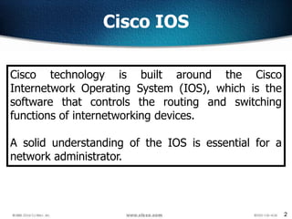 2
Cisco IOS
Cisco technology is built around the Cisco
Internetwork Operating System (IOS), which is the
software that controls the routing and switching
functions of internetworking devices.
A solid understanding of the IOS is essential for a
network administrator.
 