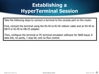 22
Establishing a
HyperTerminal Session
Take the following steps to connect a terminal to the console port on the router:
First, connect the terminal using the RJ-45 to RJ-45 rollover cable and an RJ-45 to
DB-9 or RJ-45 to DB-25 adapter.
Then, configure the terminal or PC terminal emulation software for 9600 baud, 8
data bits, no parity, 1 stop bit, and no flow control.
 