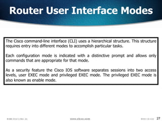 27
Router User Interface Modes
The Cisco command-line interface (CLI) uses a hierarchical structure. This structure
requires entry into different modes to accomplish particular tasks.
Each configuration mode is indicated with a distinctive prompt and allows only
commands that are appropriate for that mode.
As a security feature the Cisco IOS software separates sessions into two access
levels, user EXEC mode and privileged EXEC mode. The privileged EXEC mode is
also known as enable mode.
 