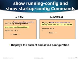 33
show running-config and
show startup-config Commands
wg_ro_c#show startup-config
Using 1359 out of 32762 bytes
!
version 12.0
!
-- More --
wg_ro_c#show running-config
Building configuration...
Current configuration:
!
version 12.0
!
-- More --
In NVRAMIn RAM
• Displays the current and saved configuration
 