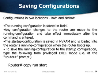 34
Configurations in two locations - RAM and NVRAM.
•The running configuration is stored in RAM.
•Any configuration changes to the router are made to the
running-configuration and take effect immediately after the
command is entered.
•The startup-configuration is saved in NVRAM and is loaded into
the router's running-configuration when the router boots up.
• To save the running-configuration to the startup configuration,
type the following from privileged EXEC mode (i.e. at the
"Router#" prompt.)
Router# copy run start
Saving Configurations
 