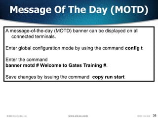 38
Message Of The Day (MOTD)
A message-of-the-day (MOTD) banner can be displayed on all
connected terminals.
Enter global configuration mode by using the command config t
Enter the command
banner motd # Welcome to Gates Training #.
Save changes by issuing the command copy run start
 
