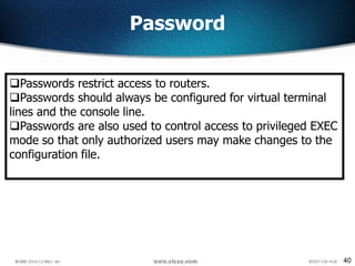 40
Password
Passwords restrict access to routers.
Passwords should always be configured for virtual terminal
lines and the console line.
Passwords are also used to control access to privileged EXEC
mode so that only authorized users may make changes to the
configuration file.
 
