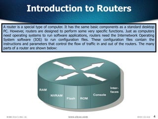 4
Introduction to Routers
A router is a special type of computer. It has the same basic components as a standard desktop
PC. However, routers are designed to perform some very specific functions. Just as computers
need operating systems to run software applications, routers need the Internetwork Operating
System software (IOS) to run configuration files. These configuration files contain the
instructions and parameters that control the flow of traffic in and out of the routers. The many
parts of a router are shown below:
 