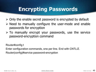 48
Encrypting Passwords
 Only the enable secret password is encrypted by default
 Need to manually configure the user-mode and enable
passwords for encryption
 To manually encrypt your passwords, use the service
password-encryption command
Router#config t
Enter configuration commands, one per line. End with CNTL/Z.
Router(config)#service password-encryption
 