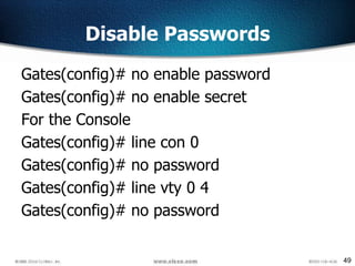 49
Disable Passwords
Gates(config)# no enable password
Gates(config)# no enable secret
For the Console
Gates(config)# line con 0
Gates(config)# no password
Gates(config)# line vty 0 4
Gates(config)# no password
 