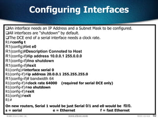 52
Configuring Interfaces
An interface needs an IP Address and a Subnet Mask to be configured.
All interfaces are “shutdown” by default.
The DCE end of a serial interface needs a clock rate.
R1#config t
R1(config)#int e0
R1(config)#Description Connoted to Host
R1(config-if)#ip address 10.0.0.1 255.0.0.0
R1(config-if)#no shutdown
R1(config-if)#exit
R1(config)#interface serial 0
R1(config-if)#ip address 20.0.0.1 255.255.255.0
R1(config-if)# bandwidth 64
R1(config-if)#clock rate 64000 (required for serial DCE only)
R1(config-if)#no shutdown
R1(config-if)#exit
R1(config)#exit
R1#
On new routers, Serial 1 would be just Serial 0/1 and e0 would be f0/0.
s = serial e = Ethernet f = fast Ethernet
 