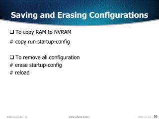 55
Saving and Erasing Configurations
 To copy RAM to NVRAM
# copy run startup-config
 To remove all configuration
# erase startup-config
# reload
 