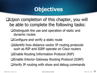 57
Objectives
Upon completion of this chapter, you will
be able to complete the following tasks:
Distinguish the use and operation of static and
dynamic routes
Configure and verify a static route
Identify how distance vector IP routing protocols
such as RIP and IGRP operate on Cisco routers
Enable Routing Information Protocol (RIP)
Enable Interior Gateway Routing Protocol (IGRP)
Verify IP routing with show and debug commands
 
