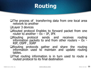 58
Routing
The process of transferring data from one local area
network to another
Layer 3 devices
Routed protocol Enables to forward packet from one
router to another – Ex – IP, IPX
Routing protocol sends and receives routing
information packets to and from other routers – Ex -
RIP, OSPF , IGRP
Routing protocols gather and share the routing
information used to maintain and update routing
tables.
That routing information is in turn used to route a
routed protocol to its final destination
 