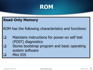 6
ROM
Read-Only Memory
ROM has the following characteristics and functions:
 Maintains instructions for power-on self test
(POST) diagnostics
 Stores bootstrap program and basic operating
system software
 Mini IOS
 