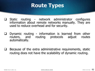 62
Route Types
 Static routing - network administrator configures
information about remote networks manually. They are
used to reduce overhead and for security.
 Dynamic routing - information is learned from other
routers, and routing protocols adjust routes
automatically.
 Because of the extra administrative requirements, static
routing does not have the scalability of dynamic routing.
 
