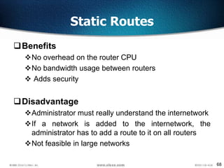 68
Static Routes
Benefits
No overhead on the router CPU
No bandwidth usage between routers
 Adds security
Disadvantage
Administrator must really understand the internetwork
If a network is added to the internetwork, the
administrator has to add a route to it on all routers
Not feasible in large networks
 
