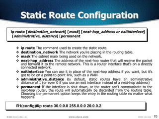 70
 ip route The command used to create the static route.
 destination_network The network you’re placing in the routing table.
 mask The subnet mask being used on the network.
 next-hop_address The address of the next-hop router that will receive the packet
and forward it to the remote network. This is a router interface that’s on a directly
connected network.
 exitinterface You can use it in place of the next-hop address if you want, but it’s
got to be on a point-to-point link, such as a WAN
 administrative_distance By default, static routes have an administrative
distance of 1 (or even 0 if you use an exit interface instead of a next-hop address)
 permanent If the interface is shut down, or the router can’t communicate to the
next-hop router, the route will automatically be discarded from the routing table.
Choosing the permanent option keeps the entry in the routing table no matter what
happens.
ip route [destination_network] [mask] [next-hop_address or exitinterface]
[administrative_distance] [permanent
Static Route Configuration
R1(config)#ip route 30.0.0.0 255.0.0.0 20.0.0.2
 
