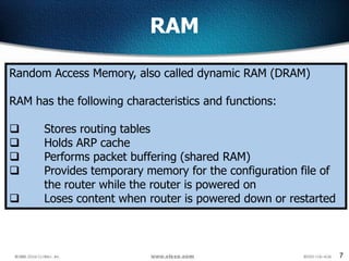 7
RAM
Random Access Memory, also called dynamic RAM (DRAM)
RAM has the following characteristics and functions:
 Stores routing tables
 Holds ARP cache
 Performs packet buffering (shared RAM)
 Provides temporary memory for the configuration file of
the router while the router is powered on
 Loses content when router is powered down or restarted
 