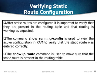 72
Verifying Static
Route Configuration
After static routes are configured it is important to verify that
they are present in the routing table and that routing is
working as expected.
The command show running-config is used to view the
active configuration in RAM to verify that the static route was
entered correctly.
The show ip route command is used to make sure that the
static route is present in the routing table.
 