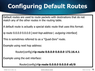 76
Configuring Default Routes
Default routes are used to route packets with destinations that do not
match any of the other routes in the routing table.
A default route is actually a special static route that uses this format:
ip route 0.0.0.0 0.0.0.0 [next-hop-address | outgoing interface]
This is sometimes referred to as a “Quad-Zero” route.
Example using next hop address:
Router(config)#ip route 0.0.0.0 0.0.0.0 172.16.4.1
Example using the exit interface:
Router(config)#ip route 0.0.0.0 0.0.0.0 s0/0
 