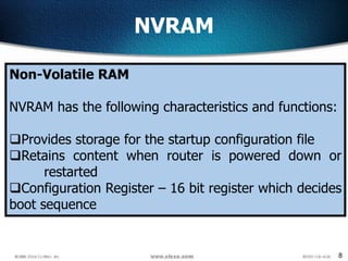 8
NVRAM
Non-Volatile RAM
NVRAM has the following characteristics and functions:
Provides storage for the startup configuration file
Retains content when router is powered down or
restarted
Configuration Register – 16 bit register which decides
boot sequence
 