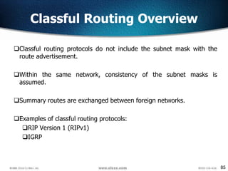 85
Classful Routing Overview
Classful routing protocols do not include the subnet mask with the
route advertisement.
Within the same network, consistency of the subnet masks is
assumed.
Summary routes are exchanged between foreign networks.
Examples of classful routing protocols:
RIP Version 1 (RIPv1)
IGRP
 