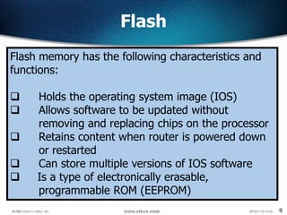 9
Flash
Flash memory has the following characteristics and
functions:
 Holds the operating system image (IOS)
 Allows software to be updated without
removing and replacing chips on the processor
 Retains content when router is powered down
or restarted
 Can store multiple versions of IOS software
 Is a type of electronically erasable,
programmable ROM (EEPROM)
 