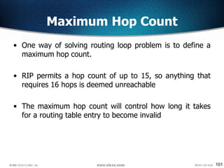 101
Maximum Hop Count
• One way of solving routing loop problem is to define a
maximum hop count.
• RIP permits a hop count of up to 15, so anything that
requires 16 hops is deemed unreachable
• The maximum hop count will control how long it takes
for a routing table entry to become invalid
 