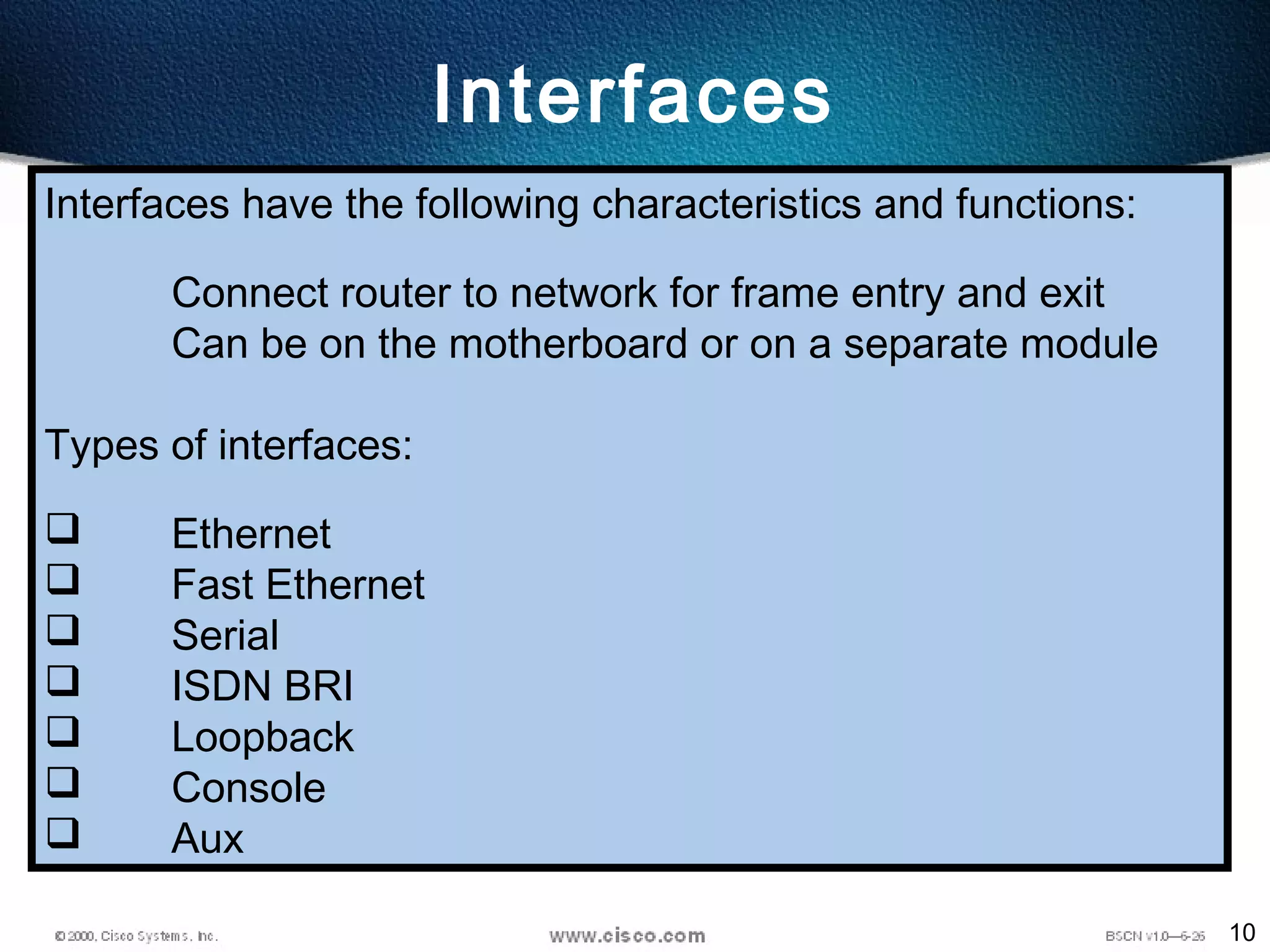 10
Interfaces
Interfaces have the following characteristics and functions:
Connect router to network for frame entry and exit
Can be on the motherboard or on a separate module
Types of interfaces:
 Ethernet
 Fast Ethernet
 Serial
 ISDN BRI
 Loopback
 Console
 Aux
 