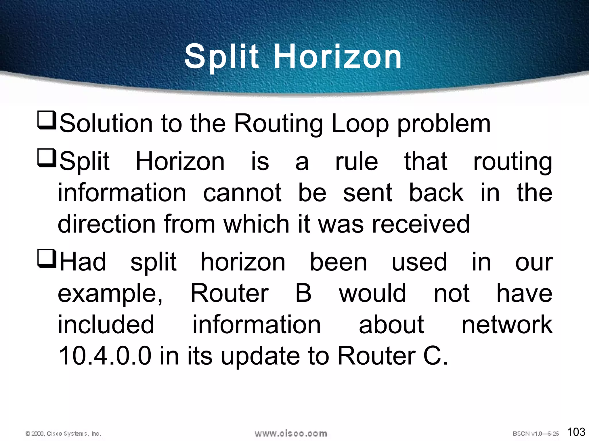 103
Split Horizon
Solution to the Routing Loop problem
Split Horizon is a rule that routing
information cannot be sent back in the
direction from which it was received
Had split horizon been used in our
example, Router B would not have
included information about network
10.4.0.0 in its update to Router C.
 